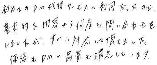 初めてのDM代行サービスの利用だったので、基本的な内容から何度も問い合わせをしましたが、すぐに対応して頂けました。価格もDMの品質も満足しています。