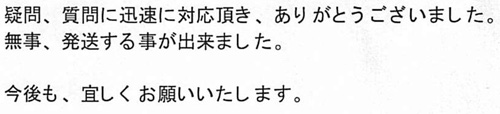 疑問、質問に迅速に対応頂き、ありがとうございました。無事、発送する事が出来ました。今後も、宜しくお願いいたします。