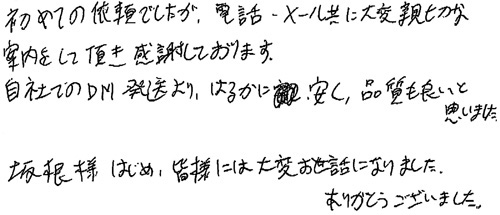 初めての依頼でしたが、電話・メール共に大変親切な案内をして頂き感謝しております。自社でのDM発送より、はるかに安く、品質も良いと思いました。坂根様はじめ、皆様には大変お世話になりました。ありがとうございました。