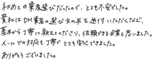 初めての業者選びだったので、とても不安でした。貴社にはDM業者の選び方の本を送付いただくなど、基本から丁寧に教えてくださり、信頼できる企業と思いました。メールでの対応も丁寧でとても安心できました。ありがとうございました。