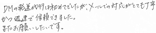 DM発送代行は初めてでしたが、メールでの対応がとても丁寧かつ迅速で信頼できました。またお願いしたいです。