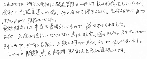 これまではデザイン会社に発送業務も一任してDM作成をしていたが、会社の予算見直しの為、他の会社を探すことに。そんな時に見つけたのが御社でした。電話対応は本当に素晴らしいもので、感心させられました。ただ、入金が後払いにできない点は非常に困りました。スケジュールがタイトの中、デザインを考え、入稿しますのでタイムラグが生じてしまいます。これらの問題点を解消する方法を考えて頂きたいです。