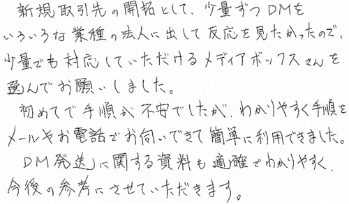 新規取引先の開拓として、少量ずつDMをいろいろな業種の法人に出して反応を見たかったので、少量でも対応していただけるメディアボックスさんを選んでお願いしました。初めてで手順が不安でしたが、わかりやすく手順をメールやお電話でお伺いできて簡単に利用できました。DM発送に関する資料も適確でわかりやすく、今後の参考にさせていただきます。