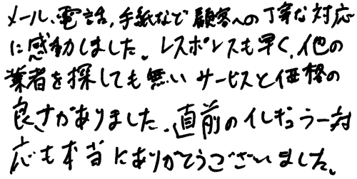 メール、電話、手紙など顧客への丁寧な対応に感動しました。レスポンスも早く、他の業者を探しても無いサービスと価格の良さがありました。直前のイレギュラー対応も本当にありがとうございました。
