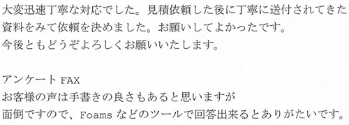 大変迅速丁寧な対応でした。見積依頼した後に丁寧に送付されてきた資料をみて依頼を決めました。お願いしてよかったです。今後ともどうぞよろしくお願いいたします。アンケートFAXお客様の声は手書きの良さもあると思いますが面倒ですので、Foamsなどのツールで回答出来るとありがたいです。