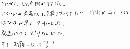 とにかく、とても助かりました。いくつかの業者さんに見積りをとりましたが、御社が安く、そしてレスポンスが早くていねいでした。発送についても文句なしでした。またお願い致します！