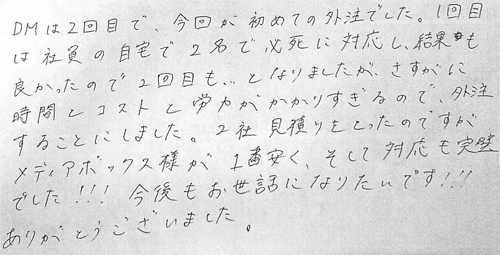 DMは2回目で、今回が初めての外注でした。1回目は社員の自宅で2名で必死に対応し、結果も良かったので2回目も、となりましたが、さすがに時間とコストと労力がかかりすぎるので、外注することにしました。2社見積りをとったのですがメディアボックス様が1番安く、そして対応も完璧でした!!!今後もお世話になりたいです!!!ありがとうございました。