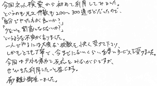 今回ネット検索から初めて利用してみました。というのも元々件数も200～300通ほどだったので、「自分でやった方が良いか？」「少ないと割高にならないか？」というような不安がありました。一人でやるには大変な枚数を快く受けて下さり、しかもとても丁寧で、今までにないくらい、手厚いサービスを受けました。今回はテストも兼ねて反応をみながらですが、ぜひまた利用したいと存じます。有り難う御座いました。