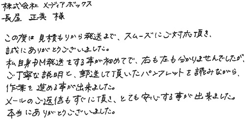 株式会社メディアボックス長屋正美様この度は見積もりから発送まで、スムーズにご対応頂き、誠にありがとうございました。私自身DM発送をする事が初めてで、右も左も分かりませんでしたが、ご丁寧な説明と郵送して頂いたパンフレットを読みながら、作業を進める事が出来ました。メールのご返信もすぐに頂き、とても安心する事が出来ました。本当にありがとうございました。