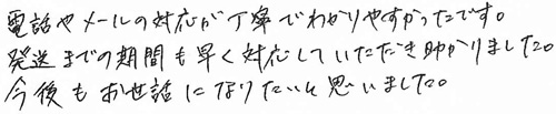 電話やメールの対応が丁寧でわかりやすかったです。発送までの期間も早く対応していただき助かりました。今後もお世話になりたいと思いました。