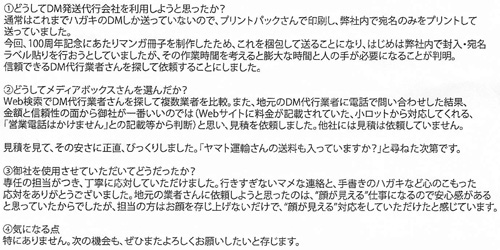 ①どうしてDM発送代行会社を利用しようと思ったか？通常はこれまでハガキのDMしか送っていないので、プリントパックさんで印刷し、弊社内で宛名のみをプリントして送っていました。今回、100周年記念にあたりマンガ冊子を制作したため、これを梱包して送ることになり、はじめは弊社内で封入・宛名ラベル貼りを行おうとしていましたが、その作業時間を考えると膨大な時間と人の手が必要になることが判明。信頼できるDM代行業者さんを探して依頼することにしました。②どうしてメディアボックスさんを選んだか？Web検索でDM発送代行業者さんを探して複数業者を比較。また、地元のDM代行業者に電話で問い合わせした結果、金額と信頼性の面から御社が一番いいのでは(Webサイトに料金が記載されていた、小ロットから対応してくれる、「営業電話はかけません」との記載等から判断)と思い、見積を依頼しました。他社には見積は依頼していません。見積りを見て、その安さに正直、びっくりしました。「ヤマト運輸さんの送料も入っていますか？」と尋ねた次第です。③御社を使用させていただいてどうだったか？専任の担当がつき、丁寧に対応していただけました。行きすぎないマメな連絡と、手書きのハガキなど心のこもった対応をありがとうございました。地元の業者さんに依頼しようと思ったのは、