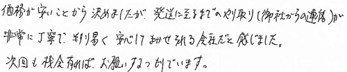 価格が安いことから決めましたが、発送に至るまでのやり取り(御社からの連絡)が非常に丁寧で、判り易く安心してまかせられる会社だと感じました。次回も機会が有れば、お願いするつもりでいます。