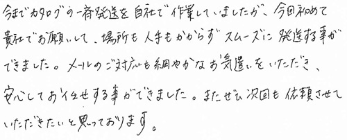 今までカタログの一斉発送を自社で作業していましたが、今回初めて貴社でお願いして、場所も人手もかからずスムーズに発送する事ができました。メールのご対応も細やかなお気遣いをいただき、安心してお任せする事ができました。またぜひ次回も依頼させていただきたいと思っております。