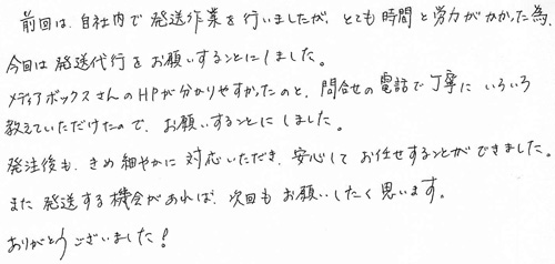 前回は、自社内で発送作業を行いましたが、とても時間と労力がかかった為、今回は発送代行をお願いすることにしました。メディアボックスさんのHPが分かりやすかったのと、問合せの電話で丁寧にいろいろ教えていただけたので、お願いすることにしました。発注後も、きめ細やかに対応いただき、安心してお任せすることができました。また発送する機会があれば、次回もお願いしたく思います。ありがとうございました！