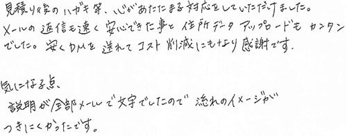 見積り後のハガキ等、心あたたまる対応をしていただけました。メールの返信も速く安心できた事と住所データアップロードもカンタンでした。安くDMを送れてコスト削減にもなり感謝です。気になる点説明が全部メールで文字でしたので流れのイメージがつきにくかったです。