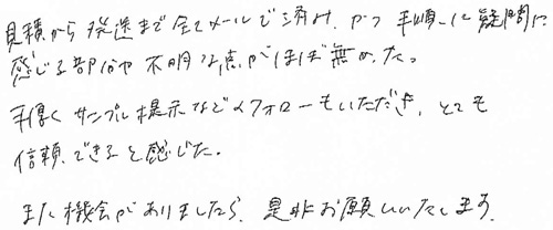 見積から発送まで全てメールで済み、かつ手順に疑問に感じる部分や不明な点がほぼ無かった。手厚くサンプル提示などのフォローもいただき、とても信頼できると感じた。また機会がありましたら、是非お願いいたします。