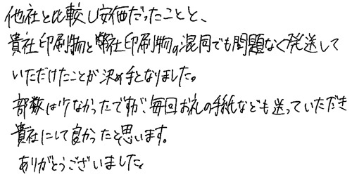 他社と比較し安価だったことと、貴社印刷物と弊社印刷物の混同でも問題なく発送していただけたことが決め手となりました。部数が少なかったですが、毎回お礼の手紙なども送っていただき貴社にして良かったと思います。ありがとうございました。