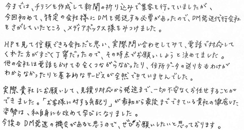 今までは、チラシを作成して新聞の折り込みで集客を行っていましたが、今回初めて、特定の会社様にDMを発送する必要があったので、DM発送代行会社をさがしていたところ、メディアボックス様をみつけました。HPを見て信頼できる会社だと思い、実際問い合わせしてみて、電話で対応してくた方がすごく丁寧だったので、その時点でお願いしようと決めてました。他の会社は電話をかけても全くつながらなかったり、住所データの送り方もわけがわからなかったりと基本的なサービスが全然できていませんでした。実際貴社にお願いして、見積り対応から発送まで、一切不安なくお任せすることができました。「お客様に対する気配り」が最初から最後までできている貴社の徹底した姿勢は、私自身にも改めて学びになりました。今後もDM発送の機会がありと思うので、ぜひお願いしたいと思っております。