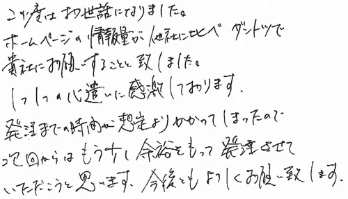 この度はお世話になりました。ホームページの情報量が他社に比べダントツで貴社にお願いすることと致しました。1つ1つの心遣いに感謝しております。発注までの時間が想定よりかかってしまったので、次回からはもう少し余裕をもって発注させていただこうと思います。今後ともよろしくお願い致します。
