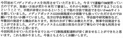 今回初めてメディアボックスを利用させていただきました。今までY運輸のDM便を使っていたのですが、取扱い方法が変わり本社で審査し、それから判断して発送するようになるということで、手間が非常にかかるということで他の方法で発送できないかwebサイトを探していました。メディアボックスは200部程度の少部数でも扱っていただけるのでお願いできないか調べていました。当方は学会事務局をしており、学会誌や研究報告など、年数回の発送をする機会があります。担当の方が丁寧にお教えいただき、無事今回発送することができました。メディアボックスさんは窓口担当の方が丁寧なので今後も利用させていただきたいと思います。今回利用させていただき今までと比べて2割程度配達料が安く済ませることができたと思います。これも助かりました。今後ともよろしくお願いします。