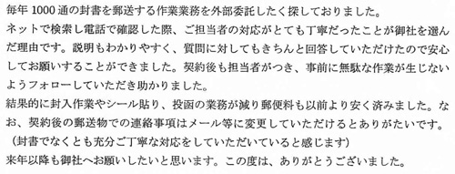 毎年1000通の封書を郵送する作業業務を外部委託したく探しておりました。ネットで検索し電話で確認した際、ご担当者の対応がとても丁寧だったことが御社を選んだ理由です。説明もわかりやすく、質問に対してもきちんと回答していただけたので安心してお願いすることができました。契約後も担当者がつき、事前に無駄な作業が生じないようフォローしていただき助かりました。結果的に封入作業やシール貼り、投函の業務が減り郵便料も以前より安く済みました。なお、契約後の郵送物の連絡事項はメール等に変更していただけるとありがたいです。（封書でなくとも充分ご丁寧な対応をしていただいていると感じます）来年以降も御社へお願いしたいと思います。この度は、ありがとうございました。