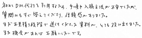 初めてDM代行を利用するため、手順や入稿方法が不安でしたが、質問にもすぐ答えてくださり、信頼感がありました。まだお見積り段階で送付くださった資料が、とても役に立ちました。また機会があればお願いしたいです。