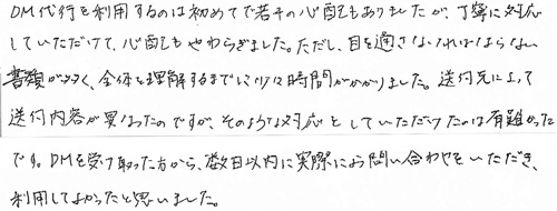 DM代行を利用するのは初めてで若干の心配もありましたが、丁寧に対応していただけて、心配もやわらぎました。ただし、目を通さなければならない書類が多く、全体を理解するまでに少々時間がかかりました。送付先によって送付内容が異なったのですが、そのような対応をしていただけたのは有難かったです。DMを受け取った方から、数日以内に実際にお問い合わせをいただき、利用してよかったと思いました。