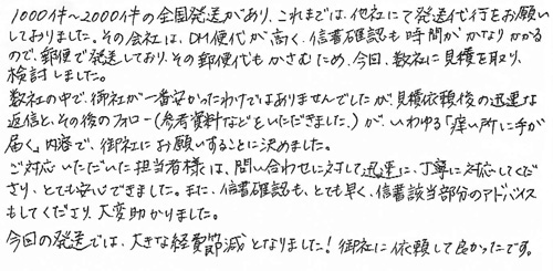 1000～2000件の全国発送があり、これまでは、他社にて発送代行をお願いしておりました。その会社は、DM便代が高く、信書確認も時間がかなりかかるので、郵便で発送しており、その郵便代もかさむため、今回数社に見積を取り、検討しました。数社の中で、御社が一番安かったわけではありませんでしたが、見積依頼後の迅速な返信とその後のフォロー(参考資料などをいただきました)が、いわゆる「痒い所に手が届く」内容で、御社にお願いすることに決めました。ご対応いただいた担当者様は、問い合わせに対して迅速に、丁寧に対応してくださり、とても安心できました。また、信書確認も、とても早く、信書該当部分のアドバイスもしてくださり、大変助かりました。今回の発送では、大きな経費節減となりました！御社に依頼して良かったです。