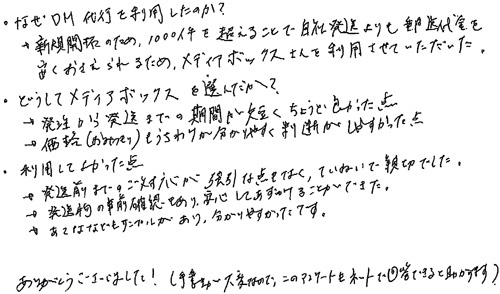 ・なぜDM代行を利用したのか？→新規開拓のため、1000件を超えることで自社発送よりも郵送代金を安くおさえられるため、メディアボックスさんを利用させていただいた。・どうしてメディアボックスを選んだか？→発注から発送までの期間が短くちょうど良かった点→価格(おみつもり)もうちわけが分かりやすく判断がしやすかった点・利用してよかった点→発送前までのご対応が強引な点もなく、ていねいで親切でした。→発送物の事前確認もあり、安心してあずけることができた。→あてななどもサンプルがあり、分かりやすかったです。ありがとうございました！(手書きが大変なので、このアンケートもネットで回答できると助かります)