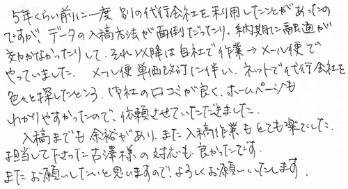 5年くらい前に一度別の代行会社を利用したことがあったのですが、データの入稿方法が面倒だったり、納期に融通が効かなかったりして、それ以降は自社で作業→メール便でやっていました。メール便単価改定に伴い、ネットで代行会社を色々と探したところ、御社の口コミが良く、ホームページもわかりやすかったので、依頼させていただきました。入稿までも余裕があり、また入稿作業もとても楽でした。担当して下さった古澤様の対応も良かったです。またお願いしたいと思いますので、よろしくお願いいたします。