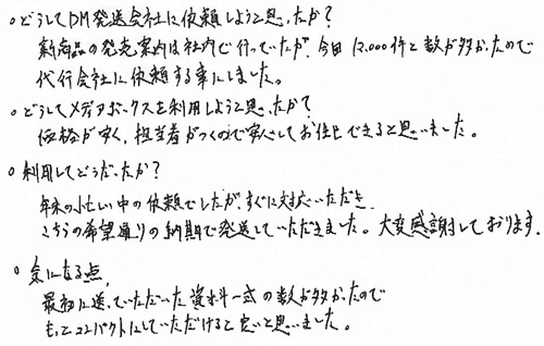 ・どうしてDM発送会社に依頼しようと思ったか？新商品の発売案内は社内で行っていたが、今回12,000剣と数が多かったので代行会社に依頼する事にしました。・どうしてメディアボックスを利用しようと思ったか？価格が安く、担当者がつくので安心してお任せできると思いました。・利用してどうだったか？年末の忙しい中の依頼でしたが、すぐに対応いただき、こちらの希望通りの納期で発送していただきました。大変感謝しております。・気になる点最初に送っていただいた資料一式の数が多かったのでもっとコンパクトにしていただけると良いと思いました。