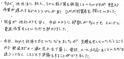 ・今まで、他外注に封入、ラベル貼り等を依頼していたのですが、予定より作業が遅れるなどのトラブルがあり、DM代行業者を探していました。・料金が他社よりも安く、今回のように部数が多くてもスムーズに発送作業をしていただき助かりました。・今回、初めて利用させていただきましたが、見積を出していただくところから発送までの一連の流れを丁寧に電話、メール対応をしていただき迷うことなくこちらも下準備をすることができました。