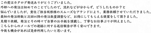 この度はカタログ発送ありがとうございました。外部への発注は初めてのことでしたので、流れなどが分からず、どうしたものか？と悩んでいましたが、貴社ご担当坂根様のスムーズなアテンドにより、業務依頼させていただきました。最初の発注部数と次回以降の発注数量調整など、お得にしてもらえる提案をして頂きました。見積り依頼、発注とその時々で自筆のお手紙を頂戴し、丁寧なお仕事ぶりが伺えました。こちらからのメールでの連絡に対する返信報告が早く安心できます。今後も機会があれば是非利用したいと思います。