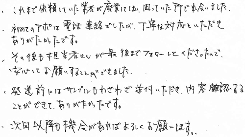・これまで依頼していた業者が廃業してしまい、困っていた所で出会いました。・初めてのアポは電話連絡でしたが、丁寧な対応をいたたきありがたかったです。・その後も担当者さんが最後までフォローしてくださったので、安心してお願いすることができました。・発送前にはサンプルもわざわざ送付いただき、内容確認することができありがたかったです。・次回以降も機会があればよろしくお願いします。