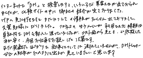 インターネットで「DM」と検索しますと、いろいろな業者さまが出ておられましたが、比較サイトの中に御社の紹介が出ておりました。HPへ見に行きますとDMについての情報がたくさん出ておりまして、大変勉強になりました。クロネコのゆうメールが利用できた時期は自社内でDMを封入して送っていましたが、コスト面から見てもご依頼した方が安く、今回お仕事をお願いした次第です。まだ発送したばかりで効果については測れていませんが、DMトラッカーなどの効果がどのように出るか見ていきたいと思います。