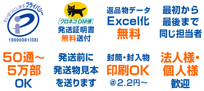 プライバシーマーク　クロネコDM便で発送　発送証明書無料送付　返品物データExcel化無料　最初から最後まで同じ担当者　50通～5万部OK　初回発送前に発送見本を送ります　封筒・封入物印刷OK＠2.2円～　法人様・個人様歓迎
