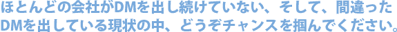 ほとんどの会社がDMを出し続けていない、そして、間違ったDMを出している現状の中、どうぞチャンスを掴んでください。