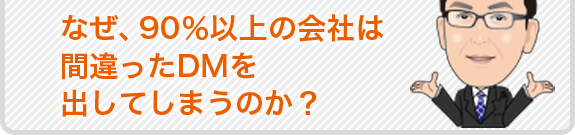 なぜ、90%以上の会社は間違ったDMを出してしまうのか？