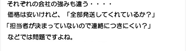 それぞれの会社の強みも違う…価格は安いけれど全部発送してくれなかったり担当者が決まらず連絡が取れないのは問題です