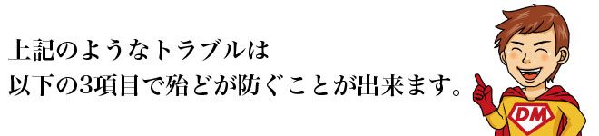 上記のようなトラブルは以下の3項目で殆どが防ぐことが出来ます