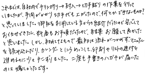 これまでは、自社内でチラシ折り→封入→切手貼りの作業を行っていましたが、手間がかかり切手代も上がったので、何とかできないものか?と思っていました。御社を利用している方からの紹介だったので安心してお任せできたし、料金もお手頃だったので、結果お願いして良かったと思いました。しかし、初めてなもので最初は流れがつかめず、マニュアルを読み込んだり、カレンダーとにらめっこして、印刷やリストの送付を進めるのに少々手こずりました。二度も手書きのハガキが届いたのは嬉しかったです。