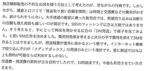 無店舗卸販売の不利な出発を補う方法として考えたのが、昔ながらの行商です。しかしながら、誠意と口コミで「商品取り扱い店舗を開拓」は時間と交通費などの費用がかさみ、続けられそうにない。大手流通の販促に乗った販売では、新規売り込みはお断りの店舗も増え商談も難しいのが現状です。SNSのフィッシング広告は万能ではありません。そう考えると、手にとって興味を抱かせる広告の「DM発送」で様子を見てみよう。と思いDM広告を決めました。費用対効果を考えると自分の手で費用を抑えてDMを作ることはできましたが、発送経費が意外に掛かるという壁です。インターネット検索で絞り込んだのが「メディアボックス」の発送のみという項目です。更に郵送で20%以上も節約が可能ならば利用するしかない。交通費・発送費の節約が主な目的でしたので、目的達成です。今後も利用させていいただきま。