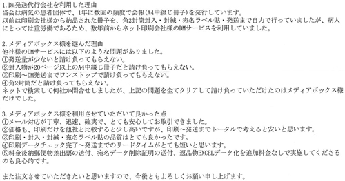 1.DM発送代行会社を利用した理由当会は病気の患者団体で、1年に数回の頻度で会報(A4中綴じ冊子)を発行しています。以前は印刷会社様から納品された冊子を、角2封筒封入・封緘・宛名ラベル貼・発送まで自力で行っていましたが、病人にとっては重労働であるため、数年前からネット印刷会社様のDMサービスを利用していました。2.メディアボックス様を選んだ理由他社様のDMサービスには以下のような問題がありました。①発送量が少ないと請け負ってもらえない。②封入物が20ページ以上のA4中綴じ冊子だと請け負ってもらえない。③印刷~DM発送までワンストップで請け負ってもらえない。④角2封筒だと請け負ってもらえない。ネットで検索して何社か問合せしましたが、上記の問題を全てクリアして請け負っていただけたのはメディアボックス様だけでした。3.メディアボックス様を利用させていただいて良かった点①メール対応が丁寧、迅速、確実で、とても安心してお取引できました。②価格も、印刷だけを他社と比較すると少し高いですが、印刷~発送までトータルで考えると安いと思います。③印刷・封入・封緘・宛名ラベル貼の品質はとても良かったです。④印刷データチェック完了~発送までのリードタイムがとても短いと思います。⑤料金後納郵便物差出票の送付、宛名データ削除証明の送付、返品物EXCELデータ化を追加料金なしで実施してくださるのも良心的です。また注文させていただきたいと思いますので、今後ともよろしくお願い申し上げます。