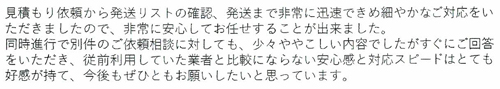 見積もり依頼から発送リストの確認、発送まで非常に迅速できめ細やかなご対応をいただきましたので、非常に安心してお任せすることが出来ました。同時進行で別件のご依頼相談に対しても、少々ややこしい内容でしたがすぐにご回答をいただき、従前利用していた業者と比較にならない安心感と対応スピードはとても好感が持て、今後もぜひともお願いしたいと思っています。