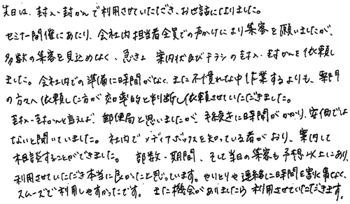 先日は、封入・封かんで利用させていただき、お世話になりました。セミナー開催にあたり、会社内担当者全員での声かけにより集客を願いましたが、多数の集客を見込めなく、急きょ案内状及びチラシの封入・封かんを依頼しました。会社内での準備に時間がなく、また不慣れな中作業するよりも、専門の方々へ依頼した方が効率的と判断し依頼させていただきました。封入・封かんといえば、郵便局と思いましたが、手続きに時間がかかり、安価ではないと聞いていました。社内でメディアボックスを知っている者がおり、案内して相談することができました。部数・期間、そして当日の集客も予想以上にあり、利用させてきただき本当に良かったと思っています。やりとりや連絡に時間を割く事なく、スムーズで利用しやすかったです。また機会がありましたら利用させていただきます。