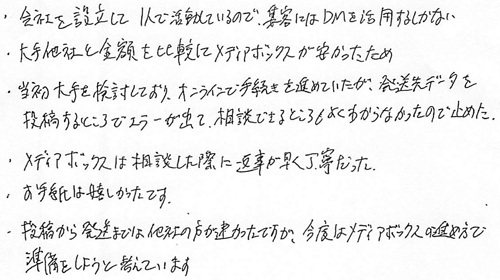 ・会社を設立してⅠ人で活動しているので、集客にはDMを活用するしかない・大手他社と金額を比較してメディアボックスが安かったため・当初大手を検討しており、オンラインで手続きを進めていたが、発送先データを投稿するところでエラーが出て、相談できるところもよくわからなかったので止めた・メディアボックスは相談した際に返事が早く丁寧だった・お手紙は嬉しかったです・投稿から発送までは他社の方が速かったですが、今度はメディアボックスの進め方で準備をしようと考えています