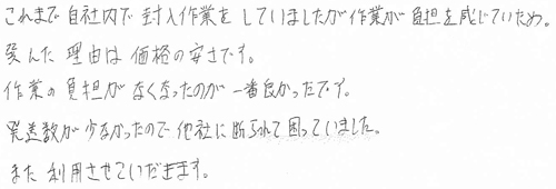 これまで自社内で封入作業をしていましたが作業が負担を感じていため。選んだ理由は価格の安さです。作業の負担がなくなったのが一番良かったです。発送数が少なかったので他社に断られて困っていました。また利用させていただきます。