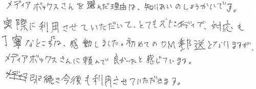 メディアボックスさんを選んだ理由は、知りあいのしょうかいです。実際に利用させていただいて、とてもスピーディで、対応も丁寧なところには、感動しました。初めてのDM郵送となりますが、メディアボックスさんに頼んで良かったと感じています。引き続き今後も利用させていただきます。