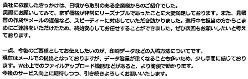 貴社に依頼したきっかけは、日頃から取引のある企業様からのご紹介でした。実際にお願いしてみて、まず価格が非常にリーズナブルであったことに大変満足しております。また、見積書の作成やメールの返信など、スピーディーに対応していただき助かりました。進行中も担当の方からこまめにご連絡をいただけたため、終始安心してお任せすることができました。ぜひ次回もお願いしたいと考えております。一点、今後のご要望としてお伝えしたいのが、印刷データなどの入稿方法についてです。現在はメールでの提出となっておりますが、データ容量が重くなることも多いため、少し手間に感じております。Web上でのファイルアップロード機能などがあると、より簡便で助かります。今後のサービス向上に期待しつつ、引き続きよろしくお願いいたします。