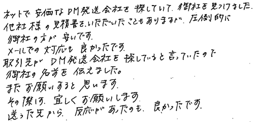 ネットで安価なDM発送会社を探していて、御社を見つけました。他社様の見積書をいただいたこともありますが、圧倒的に御社の方が安いです。メールでの対応も良かったです。取引先がDM発送会社を探していると言っていたので御社の名前を伝えました。またお願いすると思います。その際は、宜しくお願いします。送った先から、反応があったのも、良かったです。